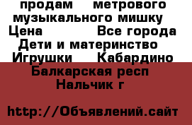 продам 1,5метрового музыкального мишку › Цена ­ 2 500 - Все города Дети и материнство » Игрушки   . Кабардино-Балкарская респ.,Нальчик г.